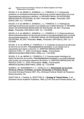 Aspectos Gerais da Fisiologia e Estrutura do Sistema Digestivo dos Peixes
Relacionados à Piscicultura
48
SOUZA, S. N. de; MENIN, E.; DONZELE, J. L.; FONSECA, C. C. Corpúsculos
gustativos na cavidadebucofaringia em alevinos de surubim relacionados com a sua
capacidade para selecionar o alimento . In: REUNIÃO ANUAL DA SOCIEDADE
BRASILEIRA DE ZOOTECNIA, 38, 2001, Piracicaba. Anais... Piracicaba: USP-
ESALQ, 2001. 4 p. 1 CD-ROM.
SOUZA, S. N. de; MENIN, E.; DONZELE, J. L.; FONSECA, C. C. Histologia do
estômago de alevinos de surubim e sua relação com o hábito alimentar. In: REUNIÃO
ANUAL DA SOCIEDADE BRASILEIRA DE ZOOTECNIA, 38, 2001, Piracicaba.
Anais... Piracicaba: USP-ESALQ, 2001. 4 p. 1 CD-ROM.
SOUZA, S. N. de; MENIN, E.; DONZELE, J. L.; FONSECA, C. C. Sistemaendócrino
difuso enteropancreático em alevinos de surubim e sua potencialidade para o controle
das secreções digestivas . In: REUNIÃO ANUAL DA SOCIEDADE BRASILEIRA DE
ZOOTECNIA, 38, 2001, Piracicaba. Anais... Piracicaba: USP-ESALQ, 2001. 5 p. 1
CD-ROM.
SOUZA, S. N. de; MENIN, E.; FONSECA, C. C. Avaliação da estrutura do pâncreas
de alevinos de surubim, Pseudoplatystoma coruscans, e sua relação com a
capacidade para digerir o alimento. In: SIMPÓSIO BRASILEIRO DE
AQUICULTURA, 11., 2000, Florianópolis. Anais... Florianópolis:
ABRAQ/ACAq/ABCC/BMLP/MAA, 2000a. 6 p. 1 CD-ROM.
SOUZA, S. N. de; MENIN, E.; FONSECA, C. C.Caracterização histológica do
fígado de alevinos de surubim, Pseudoplatystoma coruscans, e sua potencialidade
para auxiliar nos processos digestivos de lipídios. In: SIMPÓSIO BRASILEIRO DE
AQUICULTURA, 11., 2000, Florianópolis. Anais... Florianópolis:
ABRAQ/ACAq/ABCC/BMLP/MAA, 2000b. 5p. 1 CD-ROM.
SÚAREZ, I. R.; NASCIMENTO, F. L.; CATELLA, A. C. Alimentação do tucunaré,
Cichla sp. (Pisces, Cichlidae), um peixe introduzido no Pantanal, Brasil.
Corumbá: Embrapa Pantanal, 2001. 20 p. (Embrapa Pantanal. Boletim de Pesquisa e
Desenvolvimento, 23).
WOOTTON, R. J. Feeding. In: WOOTTON, R. J. Ecology of Teleost fishes. 2. ed.
Dordrecht: Kluver Academic Publishers, 1999. p.27-64. (Fish and Fisheries Series, 24).
 