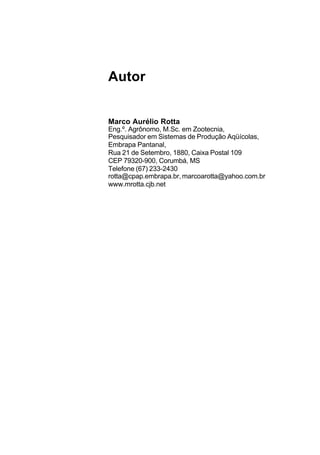 Autor
Marco Aurélio Rotta
Eng.º. Agrônomo, M.Sc. em Zootecnia,
Pesquisador em Sistemas de Produção Aqüícolas,
Embrapa Pantanal,
Rua 21 de Setembro, 1880, Caixa Postal 109
CEP 79320-900, Corumbá, MS
Telefone (67) 233-2430
rotta@cpap.embrapa.br, marcoarotta@yahoo.com.br
www.mrotta.cjb.net
 