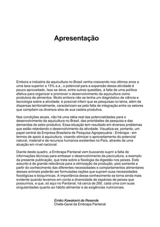 Apresentação
Embora a indústria da aquicultura no Brasil venha crescendo nos últimos anos a
uma taxa superior a 15% a.a., o potencial para a expansão dessa atividade é
pouco aproveitado. Isso se deve, entre outras questões, à falta de uma política
efetiva para organizar e promover o desenvolvimento da aquicultura como
produtora de alimentos. Muito embora não se tenha um diagnóstico de ciência e
tecnologia sobre a atividade, é possível inferir que as pesquisas no tema, além de
dispersas territorialmente, caracterizam-se pela falta de integração entre os setores
que compõem os diversos elos de sua cadeia produtiva.
Nas condições atuais, não há uma idéia real das potencialidades para o
desenvolvimento da aquicultura no Brasil, das prioridades de pesquisa e das
demandas do setor produtivo. Essa situação tem resultado em diversos problemas
que estão retardando o desenvolvimento da atividade. Visualiza-se, portanto, um
papel central da Empresa Brasileira de Pesquisa Agropecuária - Embrapa - em
termos de apoio à aquicultura, visando otimizar o aproveitamento do potencial
natural, material e de recursos humanos existentes no País, através de uma
atuação em nível nacional.
Diante deste quadro, a Embrapa Pantanal vem buscando suprir a falta de
informações técnicas para embasar o desenvolvimento da piscicultura, a exemplo
da presente publicação, que trata sobre a fisiologia da digestão nos peixes. Este
assunto é de grande relevância para a otimização da produção, pois somente a
partir do conhecimento das diferentes necessidades e comportamentos alimentares
desses animais poderão ser formuladas rações que supram suas necessidades
fisiológicas e bioquímicas. A importância desse conhecimento se torna ainda mais
evidente quando levamos em conta a diversidade de espécies de peixes que
possuímos, e que, só aqui no Pantanal, há cerca de 260, cada uma com suas
singularidades quanto ao hábito alimentar e às exigências nutricionais.
Emiko Kawakami de Resende
Chefe-Geral da Embrapa Pantanal
 