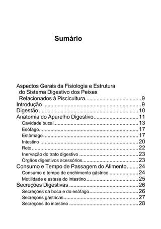 Sumário
Aspectos Gerais da Fisiologia e Estrutura
do Sistema Digestivo dos Peixes
Relacionados à Piscicultura.......................................9
Introdução ....................................................................9
Digestão .....................................................................10
Anatomia do Aparelho Digestivo...............................11
Cavidade bucal...........................................................13
Esôfago.....................................................................17
Estômago..................................................................17
Intestino ....................................................................20
Reto..........................................................................22
Inervação do trato digestivo .........................................23
Órgãos digestivos acessórios.......................................23
Consumo e Tempo de Passagem do Alimento........24
Consumo e tempo de enchimento gástrico ....................24
Motilidade e estase do intestino....................................25
Secreções Digestivas ................................................26
Secreções da boca e do esôfago..................................26
Secreções gástricas....................................................27
Secreções do intestino ................................................28
 
