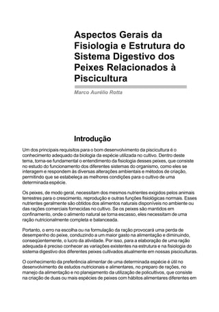 Aspectos Gerais da
Fisiologia e Estrutura do
Sistema Digestivo dos
Peixes Relacionados à
Piscicultura
Marco Aurélio Rotta
Introdução
Um dos principais requisitos para o bom desenvolvimento da piscicultura é o
conhecimento adequado da biologia da espécie utilizada no cultivo. Dentro deste
tema, torna-se fundamental o entendimento da fisiologia desses peixes, que consiste
no estudo do funcionamento dos diferentes sistemas do organismo, como eles se
interagem e respondem às diversas alterações ambientais e métodos de criação,
permitindo que se estabeleça as melhores condições para o cultivo de uma
determinada espécie.
Os peixes, de modo geral, necessitam dos mesmos nutrientes exigidos pelos animais
terrestres para o crescimento, reprodução e outras funções fisiológicas normais. Esses
nutrientes geralmente são obtidos dos alimentos naturais disponíveis no ambiente ou
das rações comerciais fornecidas no cultivo. Se os peixes são mantidos em
confinamento, onde o alimento natural se torna escasso, eles necessitam de uma
ração nutricionalmente completa e balanceada.
Portanto, o erro na escolha ou na formulação da ração provocará uma perda de
desempenho do peixe, conduzindo a um maior gasto na alimentação e diminuindo,
conseqüentemente, o lucro da atividade. Por isso, para a elaboração de uma ração
adequada é preciso conhecer as variações existentes na estrutura e na fisiologia do
sistema digestivo dos diferentes peixes cultivados atualmente em nossas pisciculturas.
O conhecimento da preferência alimentar de uma determinada espécie é útil no
desenvolvimento de estudos nutricionais e alimentares, no preparo de rações, no
manejo da alimentação e no planejamento da utilização de policultivos, que consiste
na criação de duas ou mais espécies de peixes com hábitos alimentares diferentes em
 