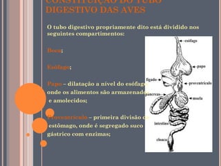 CONSTITUIÇÃO DO TUBO DIGESTIVO DAS AVES O tubo digestivo propriamente dito está dividido nos seguintes compartimentos:  Boca ;  Esófago ;  Papo  – dilatação a nível do esófago,  onde os alimentos são armazenados e amolecidos;  Proventrículo  – primeira divisão do estômago, onde é segregado suco  gástrico com enzimas;  