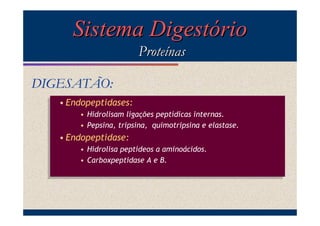 Sistema Digestório
Proteínas
DIGESATÃO:
• Endopeptidases:
• Endopeptidases:
• Hidrolisam ligações peptídicas internas.
• Hidrolisam ligações peptídicas internas.
• Pepsina, tripsina, quimotripsina e elastase.
• Pepsina, tripsina, quimotripsina e elastase.

• Endopeptidase:
• Endopeptidase:
• Hidrolisa peptídeos a aminoácidos.
• Hidrolisa peptídeos a aminoácidos.
• Carboxpeptidase A e B.
• Carboxpeptidase A e B.

 