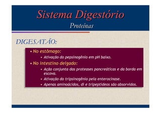 Sistema Digestório
Proteínas
DIGESATÃO:
• No estômago:
• No estômago:
• Ativação do pepsinogênio em pH baixo.
• Ativação do pepsinogênio em pH baixo.

• No intestino delgado:
• No intestino delgado:
• Ação conjunta das proteases pancreáticas e da borda em
• Ação conjunta das proteases pancreáticas e da borda em
escova.
escova.
• Ativação do tripsinogênio pela enterocinase.
• Ativação do tripsinogênio pela enterocinase.
• Apenas aminoácidos, di e tripeptídeos são absorvidos.
• Apenas aminoácidos, di e tripeptídeos são absorvidos.

 