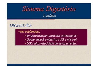 Sistema Digestório
Lipídios
DIGESTÃO:
•No estômago:
•No estômago:
• Emulsificada por proteínas alimentares.
• Emulsificada por proteínas alimentares.
• Lipase lingual e gástrica a AG e glicerol.
• Lipase lingual e gástrica a AG e glicerol.
• CCK reduz velocidade de esvaziamento.
• CCK reduz velocidade de esvaziamento.

 