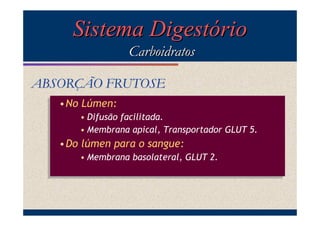 Sistema Digestório
Carboidratos
ABSORÇÃO FRUTOSE
•No Lúmen:
•No Lúmen:
• Difusão facilitada.
• Difusão facilitada.
• Membrana apical, Transportador GLUT 5.
• Membrana apical, Transportador GLUT 5.

•Do lúmen para o sangue:
•Do lúmen para o sangue:
• Membrana basolateral, GLUT 2.
• Membrana basolateral, GLUT 2.

 