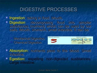 DIGESTIVE PROCESSES
   Ingestion: taking in food. Mouth.
   Digestion: decomposing food into simpler
    substances (nutrient) which can be used by our
    cells. Mouth, stomach, small intestine. It can be:

       Mechanical Digestion.
       Chemical Digestion.

   Absorption: nutrients pass to the blood. Small
    intestine.
   Egestion: expelling non-digested susbtances.
    Large intestine.
                        Autora: Marta García T.
 