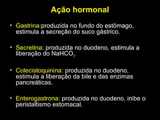 Ação hormonal
• Gastrina:produzida no fundo do estômago,
estimula a secreção do suco gástrico.
• Secretina: produzida no duodeno, estimula a
liberação do NaHCO3.
• Colecistoquinina: produzida no duodeno,
estimula a liberação da bile e das enzimas
pancreáticas.
• Enterogastrona: produzida no duodeno, inibe o
peristaltismo estomacal.
 