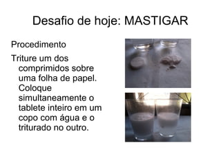 Desafio de hoje: MASTIGAR 
Procedimento 
Triture um dos 
comprimidos sobre 
uma folha de papel. 
Coloque 
simultaneamente o 
tablete inteiro em um 
copo com água e o 
triturado no outro. 
 