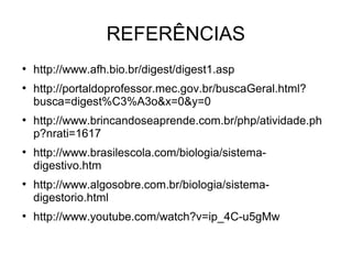 REFERÊNCIAS 
● http://www.afh.bio.br/digest/digest1.asp 
● http://portaldoprofessor.mec.gov.br/buscaGeral.html? 
busca=digest%C3%A3o&x=0&y=0 
● http://www.brincandoseaprende.com.br/php/atividade.ph 
p?nrati=1617 
● http://www.brasilescola.com/biologia/sistema-digestivo. 
htm 
● http://www.algosobre.com.br/biologia/sistema-digestorio. 
html 
● http://www.youtube.com/watch?v=ip_4C-u5gMw 
