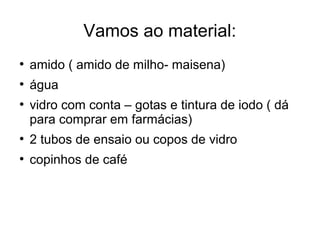 Vamos ao material: 
● amido ( amido de milho- maisena) 
● água 
● vidro com conta – gotas e tintura de iodo ( dá 
para comprar em farmácias) 
● 2 tubos de ensaio ou copos de vidro 
● copinhos de café 
 