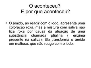 O aconteceu? 
E por que aconteceu? 
● O amido, ao reagir com o iodo, apresenta uma 
coloração roxa, mas a mistura com saliva não 
fica roxa por causa da atuação de uma 
substância chamada ptialina ( enzima 
presente na saliva). Ela transforma o amido 
em maltose, que não reage com o iodo. 
 