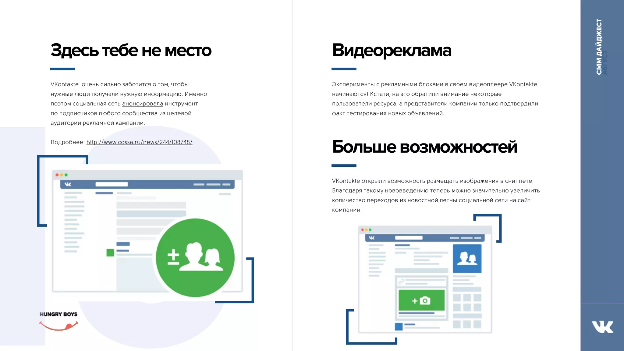 СММДАЙДЖЕСТ
АВГУСТ
10
Здесьтебенеместо
VKontakte очень сильно заботится о том, чтобы
нужные люди получали нужную информацию. Именно
поэтом социальная сеть анонсировала инструмент 
по подписчиков любого сообщества из целевой
аудитории рекламной кампании.
Подробнее: http://www.cossa.ru/news/244/108748/
Видеореклама
Эксперименты с рекламными блоками в своем видеоплеере VKontakte
начинаются! Кстати, на это обратили внимание некоторые
пользователи ресурса, а представители компании только подтвердили
факт тестирования новых объявлений.
Большевозможностей
VKontakte открыли возможность размещать изображения в сниппете.
Благодаря такому нововведению теперь можно значительно увеличить
количество переходов из новостной летны социальной сети на сайт
компании.
 
