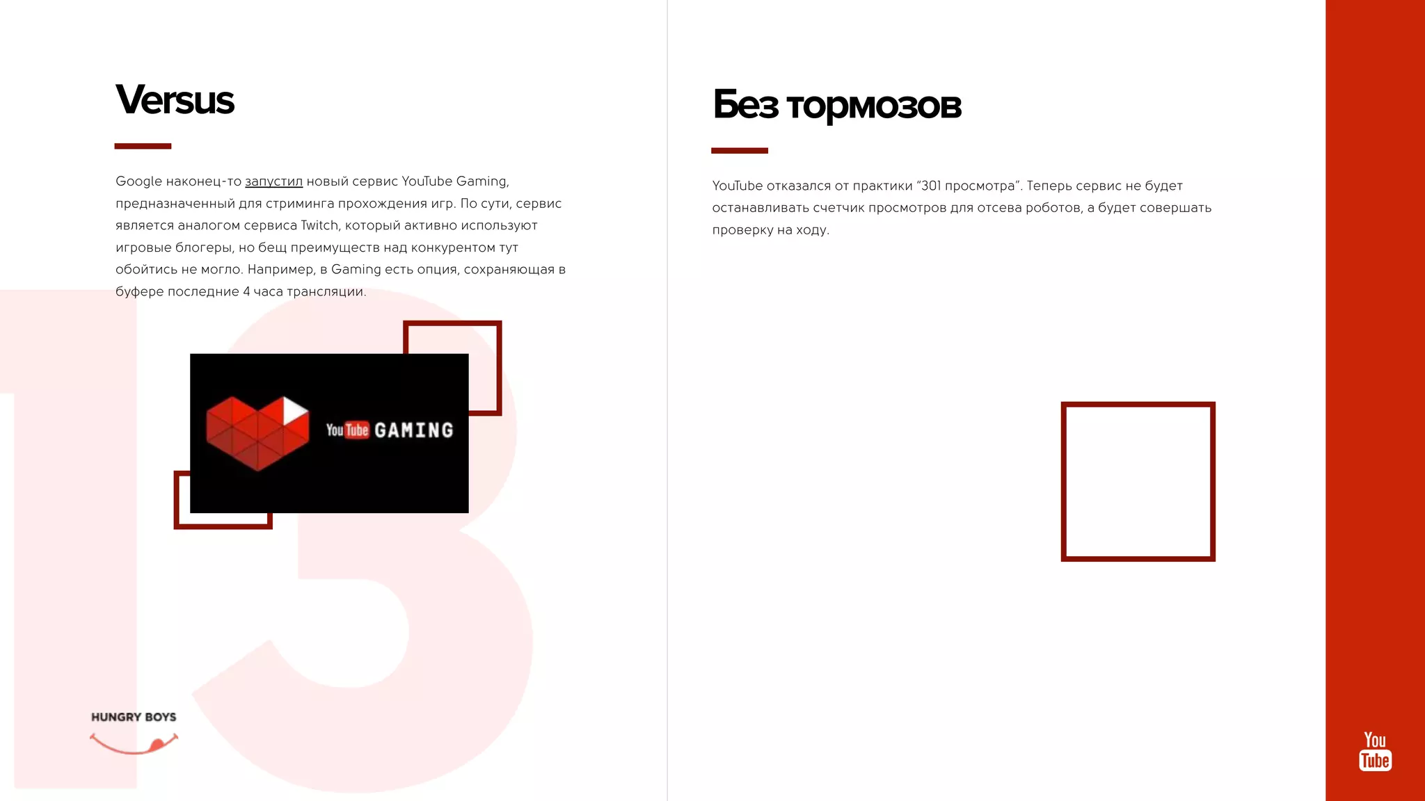 СММДАЙДЖЕСТ
АВГУСТ
13
Google наконец-то запустил новый сервис YouTube Gaming,
предназначенный для стриминга прохождения игр. По сути, сервис
является аналогом сервиса Twitch, который активно используют
игровые блогеры, но бещ преимуществ над конкурентом тут
обойтись не могло. Например, в Gaming есть опция, сохраняющая в
буфере последние 4 часа трансляции.
Versus
YouTube отказался от практики “301 просмотра”. Теперь сервис не будет
останавливать счетчик просмотров для отсева роботов, а будет совершать
проверку на ходу.
Безтормозов
 