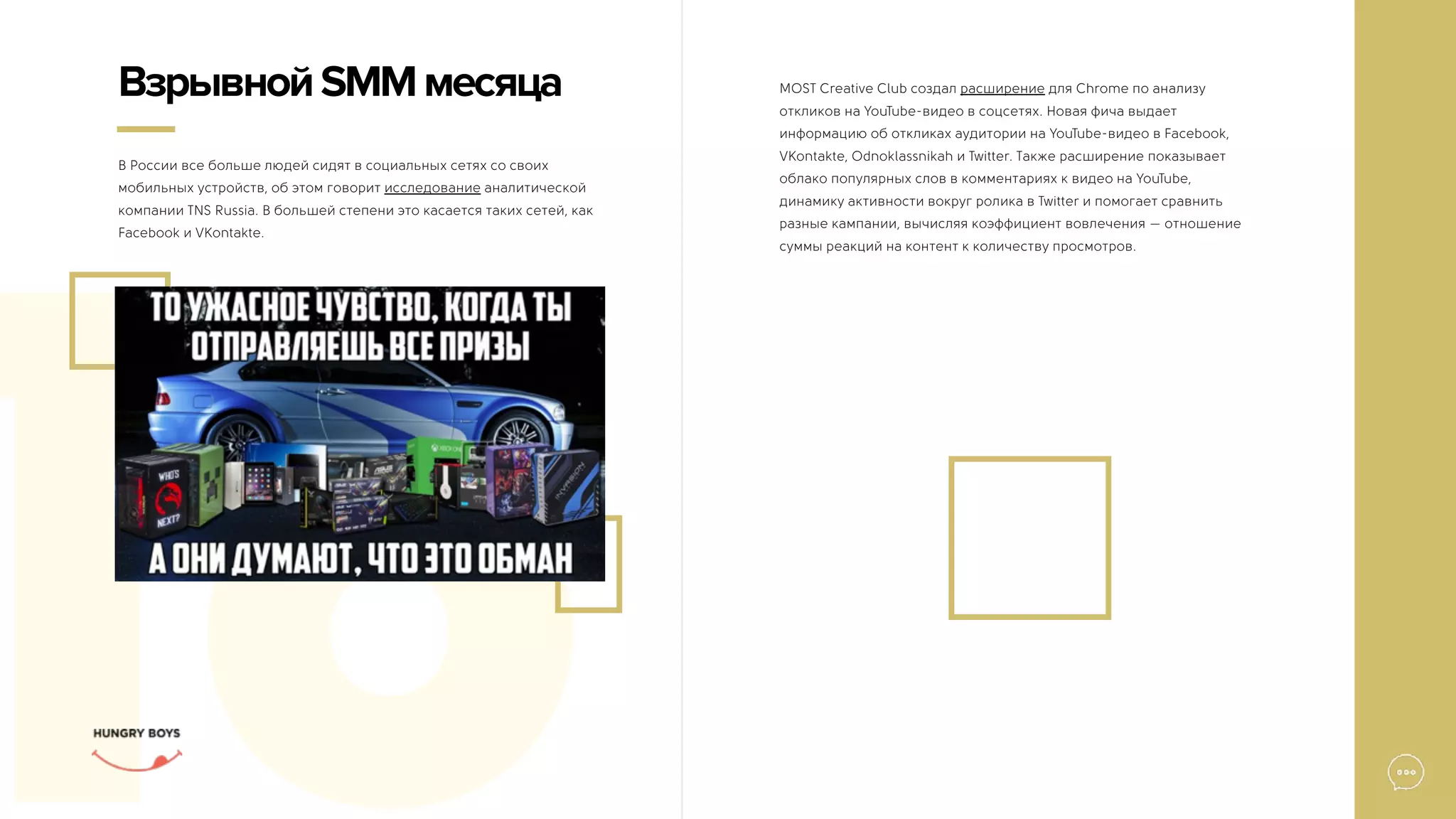 16
В России все больше людей сидят в социальных сетях со своих
мобильных устройств, об этом говорит исследование аналитической
компании TNS Russia. В большей степени это касается таких сетей, как
Facebook и VKontakte.
ВзрывнойSMMмесяца MOST Creative Club создал расширение для Chrome по анализу
откликов на YouTube-видео в соцсетях. Новая фича выдает
информацию об откликах аудитории на YouTube-видео в Facebook,
VKontakte, Odnoklassnikah и Twitter. Также расширение показывает
облако популярных слов в комментариях к видео на YouTube,
динамику активности вокруг ролика в Twitter и помогает сравнить
разные кампании, вычисляя коэффициент вовлечения — отношение
суммы реакций на контент к количеству просмотров.
 