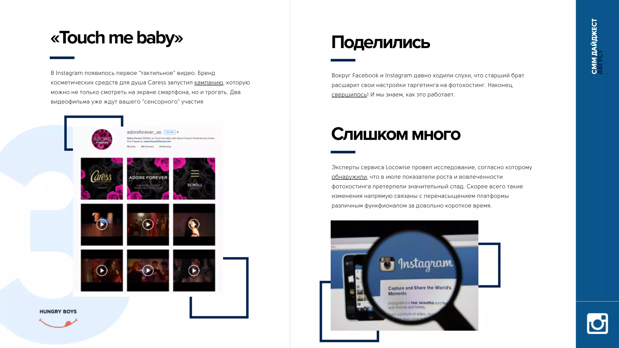 СММДАЙДЖЕСТ
АВГУСТ
3
В Instagram появилось первое “тактильное” видео. Бренд
косметических средств для душа Caress запустил кампанию, которую
можно не только смотреть на экране смартфона, но и трогать. Два
видеофильма уже ждут вашего “сенсорного” участия
«Touchmebaby»
Вокруг Facebook и Instagram давно ходили слухи, что старший брат
расшарит свои настройки таргетинга на фотохостинг. Наконец,
свершилось! И мы знаем, как это работает.
Поделились
Эксперты сервиса Locowise провел исследование, согласно которому
обнаружили, что в июле показатели роста и вовлеченности
фотохостинга претерпели значительный спад. Скорее всего такие
изменения напрямую связаны с перенасыщением платформы
различным функфионалом за довольно короткое время.
Слишкоммного
 