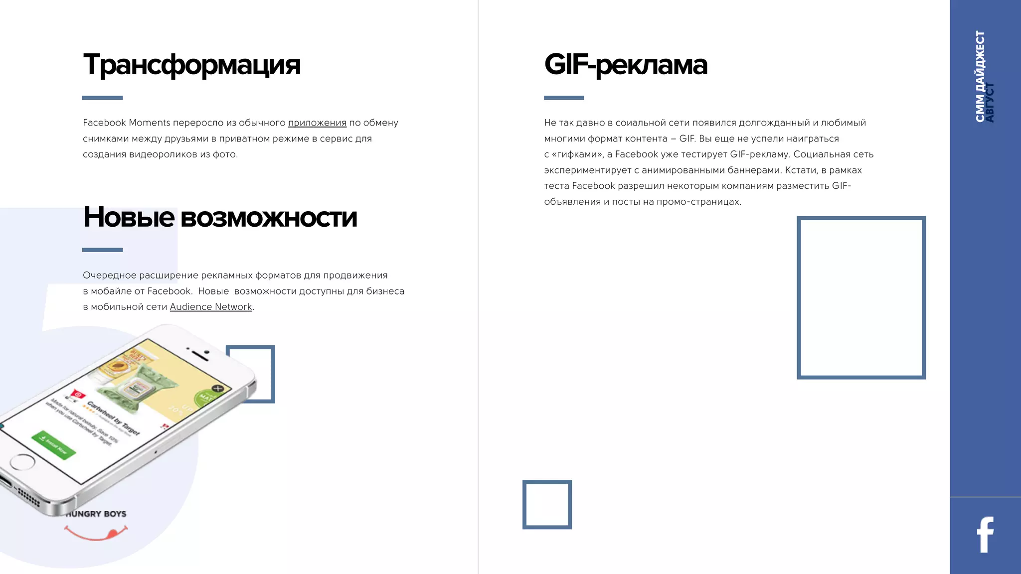 СММДАЙДЖЕСТ
АВГУСТ
Facebook Moments переросло из обычного приложения по обмену
снимками между друзьями в приватном режиме в сервис для
создания видеороликов из фото.
5
Трансформация
Не так давно в соиальной сети появился долгожданный и любимый
многими формат контента – GIF. Вы еще не успели наиграться 
с «гифками», а Facebook уже тестирует GIF-рекламу. Социальная сеть
экспериментирует с анимированными баннерами. Кстати, в рамках
теста Facebook разрешил некоторым компаниям разместить GIF-
объявления и посты на промо-страницах.
GIF-реклама
Очередное расширение рекламных форматов для продвижения
в мобайле от Facebook. Новые возможности доступны для бизнеса 
в мобильной сети Audience Network.
Новыевозможности
 