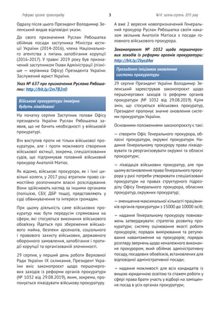 Одразу після цього Президент Володимир Зе-
ленський видав відповідні укази.
До свого призначення Руслан Рябошапка
обіймав посади заступника Міністра юсти-
ції України (2014-2016), члена Національно-
го агентства з питань запобігання корупції
(2016-2017). У травні 2019 року був призна-
чений заступником Глави Адміністрації (пізні-
ше — керівника Офісу) Президента України.
Заслужений юрист України.
Указ № 637 про призначення Руслана Рябоша-
пки: http://bit.ly/2m7B2n0
Військові прокуратури імовірно
будуть ліквідовані
На початку серпня Заступник голови Офісу
президента України Руслан Рябошапка за-
явив, що не бачить необхідності у військовій
прокуратурі.
Він виступив проти не тільки військової про-
куратури, але і проти можливого створення
військової юстиції, зокрема, спеціалізованих
судів, що підтримував головний військовий
прокурор Анатолій Матіос.
Як відомо, військові прокурори, як і їхні ци-
вільні колеги, у 2017 році втратили право са-
мостійно розпочинати власні розслідування.
Вони здійснюють нагляд за іншими органами
(поліцією, СБУ, ДБР тощо), представляють у
суді обвинувачення та інтереси громадян.
При цьому діяльність саме військових про-
куратур має бути передусім спрямована на
сфери, які стосуються виконання військового
обов’язку. Йдеться про збереження військо-
вого майна, безпеки арсеналів, соціального
і правового захисту військових, державного
оборонного замовлення, запобігання і проти-
дії корупції та організованій злочинності.
29 серпня, у перший день роботи Верховної
Ради України ІХ скликання, Президент Укра-
їни вніс законопроєкт щодо першочерго-
вих заходів із реформи органів прокуратури
(№ 1032 від 29.08.2019), яким, зокрема, про-
понується ліквідувати військову прокуратуру.
Реформа органів правопорядку 3 №14: липень-серпень 2019 року
А вже 2 вересня новопризначений Генераль-
ний прокурор Руслан Рябошапка своїм нака-
зом звільнив Анатолія Матіоса з посади го-
ловного військового прокурора.
Законопроєкт № 1032 щодо першочерго-
вих заходів із реформи органів прокуратури:
http://bit.ly/2kycdAw
Президент ініціював оновлення
системи прокуратури
29 серпня Президент України Володимир Зе-
ленський зареєстрував законопроєкт щодо
першочергових заходів із реформи органів
прокуратури (№ 1032 від 29.08.2019). Крім
змін, що стосуються військових прокуратур,
Президент пропонує значне оновлення систе-
ми прокуратури України.
Основними положеннями законопроєкту є такі:
— створити Офіс Генерального прокурора, об-
ласні прокуратури, окружні прокуратури. На-
дання Генеральному прокурору права ліквідо-
вувати та реорганізовувати окружні та обласні
прокуратури;
— ліквідація військових прокуратур, але при
цьомувстановлення права Генерального проку-
рора у разі потреби утворювати спеціалізовані
прокуратури на правах структурного підроз-
ділу Офісу Генерального прокурора, обласних
прокуратур, окружних прокуратур;
—зменшення максимальної кількості працівни-
ків органів прокуратури з 15000 до 10000 осіб;
— надання Генеральному прокурору повнова-
жень затверджувати: стратегію розвитку про-
куратури; систему оцінювання якості роботи
прокурорів; порядок вимірювання та регулю-
вання навантаження на прокурорів; порядок
розглядузверненьщодо неналежного виконан-
ня прокурором, який обіймає адміністративну
посаду,посадових обов’язків,встановлених для
відповідної адміністративної посади;
— надання можливості для всіх кандидатів із
вищою юридичною освітою та стажем роботи у
сфері права брати участь у відборі на заміщен-
ня посад в усіх органах прокуратури;
 