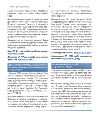 неконституційними, оскільки Конституція
України не передбачає таких повноважень
глави держави.
Натомість, вже 29 серпня Президент Украї-
ни зареєстрував у парламенті проєкт змін до
Конституції України щодо закріплення по-
вноважень Президента України утворювати
незалежні регуляторні органи, Національне
антикорупційне бюро України, призначати на
посади та звільняти з посад Директора На-
ціонального антикорупційного бюро України
і Директора Державного бюро розслідувань
(№ 101 від 29.08.2019). Втім, поданий зако-
нопроєкт не вирішує суперечності щодо по-
вноважень Президента з визначення членів
«зовнішньої» Конкурсної комісії.
Конституційне подання: http://bit.ly/2lUaoOj
Законопроєкт № 1014 щодо повноважень
Президента: http://bit.ly/2kfvYfQ
Розпочався конкурс на посади
оперативників до ДБР
4 вересня оголошено конкурс на 268 посад в
оперативних підрозділах центрального апа-
рату Державного бюро розслідувань. Прийом
документів триватиме до 26 вересня включ-
но.
На початок набору оперативників очікува-
ли 1,5 роки, адже Верховна Рада тривалий
час не могла виправити технічну помилку в
Законі про ДБР, яка унеможливлювала на-
бір оперативних працівників до Бюро. Весь
цей час оперативний супровід у проваджен-
нях ДБР здійснювали правоохоронці з інших
відомств. З початком роботи власних опе-
ративних ДБР зможе самостійно проводити
оперативно-розшукові дії.
в штат оперативних працівників та передбачає
спеціальні звання для деяких співробітників
Бюро.
На виконання цього закону 1 липня директор
ДБР Роман Труба своїм наказом затвердив
Порядок складення Присяги осіб рядового і
начальницького складу Державного бюро роз-
слідувань, а Уряд 21 серпня внормував розмі-
ри доплат до посадових окладів за спеціальні
звання особам рядового і начальницького скла-
ду Державного бюро розслідувань.
Очікується, що це сприятиме діяльності Бюро
та забезпечить належне дотримання його спів-
робітниками законодавства України та власних
посадових обов’язків.
Наказ № 144 про порядок складення присяги:
http://bit.ly/2lTshg9
Постанова № 767 про впорядкування оплати
праці в ДБР: http://bit.ly/2lMrC0
До Конституційного Суду внесено подання
про неконституційність окремих положень
закону про ДБР
28 серпня 2019 року до Конституційного Суду
України надійшло конституційне подання 45
народних депутатів України VIII скликання
щодо відповідності Конституції України (кон-
ституційності) частини першої, пункту 1 части-
ни третьої статті 11, пунктів 1, 3 частини дру-
гої статті 23 Закону України «Про Державне
бюро розслідувань» від 12 листопада 2015
року № 794-VIII.
В поданні стверджується, що повноваження
Президента України призначати та звільня-
ти з посади Директора ДБР, а також визна-
чати трьох членів Конкурсної комісії з при-
значення вищого керівного складу Бюро, є
Реформа органів правопорядку 5 №14: липень-серпень 2019 року
 