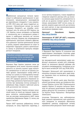 не як частину покарання, а також передбачає
створення закритого реєстру осіб, що вчини-
ли злочини щодо малолітніх, неповнолітніх та
осіб, які не досягли статевої зрілості. Тим не
менше, законопроєкт 6607 містить низку не-
доліків, зокрема щодо кола осіб, що матимуть
до нього доступ, та вад законопроєктування
кримінально-правових норм.
Пропозиції Президента України:
http://bit.ly/2kdm8eo
Законопроєкт № 0887 (№ 6607 у минулому
скликанні): http://bit.ly/2mekmdJ
Верховна Рада знову розгляне питання
повторної криміналізації незаконного
збагачення
У Верховній Раді України ІХ скликання вже
зареєстровано законодавчу ініціативу щодо
повторної криміналізації незаконного збага-
чення.
Це президентський законопроєкт щодо кон-
фіскації незаконних активів осіб, уповнова-
жених на виконання функцій держави або
місцевого самоврядування, і покарання за на-
буття таких активів (№ 1031 від 29.08.2019).
Президент Зеленський свій законопроєкт в
минулому скликанні вносив двічі, адже впер-
ше парламент його не включив до порядку
сесії і відхилив.
Нагадаємо, 28 лютого цього року Конститу-
ційний Суд визнав такою, що суперечить Кон-
ституції України, статтю 368-2 Кримінального
кодексу України. В минулих випусках бюле-
теня ми детально висвітлювали законодавчу
роботу депутатів VIII скликання та президен-
тів України Петра Порошенка і Володимира
Зеленського.
Ініціатива Президента, яка, найімовірніше,
буде ухвалена парламентом, крім криміналь-
ного покарання за незаконне збагачення,
передбачає цивільну конфіскацію активів,
отриманихв його результаті.Таким чином,вра-
Проблемним залишається питання гармо-
нізації та наближення кримінального та кри-
мінального процесуального законодавства
до європейських стандартів. З часу ухвален-
ня КПК 2012 року цей закон піддається ха-
отичним і безсистемним змінам (на кшталт
“поправки Лозового”), що потребує систе-
матизації змін. Як зміни до КПК України, так
і КК України, сильно впливають на боротьбу
зі злочинністю, яка в сьогоднішніх умовах є
одним із найбільших викликів, які постали
перед поліцією. Зокрема, від запровадження
кримінальних проступків залежить ефектив-
ність діяльності органів кримінальної юстиції
в цілому, зокрема навантаження на слідчі та
оперативні підрозділи, дієвість кримінально-
го закону та дотримання принципу невідво-
ротності покарання.
Президент ветував ухвалений закон
про примусову хімічну кастрацію осіб,
які вчинили статеві злочини проти
неповнолітніх
Верховна Рада України ухвалила зміни до
законодавчих актів, якими посилила відпові-
дальність за злочини, вчинені щодо малоліт-
ніх, неповнолітніх та осіб, які не досягли ста-
тевої зрілості. Законопроєкт номер 6449 за
основу та в цілому на позачерговому пленар-
ному засіданні парламенту 11 липня підтри-
мали 247 народних депутатів. Ухваленим за-
коном Рада доповнила Кримінальний кодекс
статтею про примусову хімічну кастрацію та
зобов’язала Уряд створити публічний реєстр
осіб, що вчинили такі злочини.
4 вересня Президент України ветував зазна-
чений закон, як такий, що порушує права лю-
дини, натомість, запропонувавши поверну-
тися до розгляду законопроєкту 6607, також
прийнятому Верховною Радою 11 липня, але
лише в І читанні.
Проєкт 6607 пропонує добровільну хімічну
кастрацію, як захід медичного характеру, а
Реформа органів правопорядку 6 №14: липень-серпень 2019 року
IV. КРИМІНАЛЬНЕ ПРАВОСУДДЯ
 
