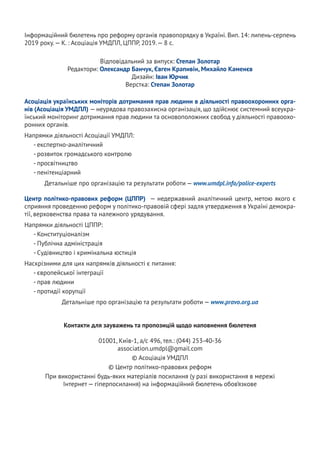 Інформаційний бюлетень про реформу органів правопорядку в Україні. Вип. 14: липень-серпень
2019 року.— К. : Асоціація УМДПЛ, ЦППР, 2019.— 8 с.
Відповідальний за випуск: Степан Золотар
Редактори: Олександр Банчук, Євген Крапивін, Михайло Каменєв
Дизайн: Іван Юрчик
Верстка: Степан Золотар
Асоціація українських моніторів дотримання прав людини в діяльності правоохоронних орга-
нів (Асоціація УМДПЛ) — неурядова правозахисна організація, що здійснює системний всеукра-
їнський моніторинг дотримання прав людини та основоположних свобод у діяльності правоохо-
ронних органів.
Напрямки діяльності Асоціації УМДПЛ:
- експертно-аналітичний
- розвиток громадського контролю
- просвітництво
- пенітенціарний
Детальніше про організацію та результати роботи — www.umdpl.info/police-experts
Центр політико-правових реформ (ЦППР) — недержавний аналітичний центр, метою якого є
сприяння проведенню реформ у політико-правовій сфері задля утвердження в Україні демокра-
тії, верховенства права та належного урядування.
Напрямки діяльності ЦППР:
- Конституціоналізм
- Публічна адміністрація
- Судівництво і кримінальна юстиція
Наскрізними для цих напрямків діяльності є питання:
- європейської інтеграції
- прав людини
- протидії корупції
Детальніше про організацію та результати роботи — www.pravo.org.ua
Контакти для зауважень та пропозицій щодо наповнення бюлетеня
01001, Київ-1, а/с 496, тел.: (044) 253-40-36
association.umdpl@gmail.com
© Асоціація УМДПЛ
© Центр політико-правових реформ
При використанні будь-яких матеріалів посилання (у разі використання в мережі
Інтернет — гіперпосилання) на інформаційний бюлетень обов’язкове
 