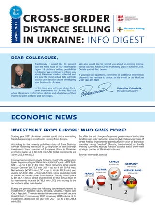 3rd
 Issue
  JANUARY 2011
  APRIL	2011
                 CROSS-BORDER
                 DISTANCE SELLING
                 IN UKRAINE: INFO DIGEST
Dear Colleagues,
                       Traditionally I would like to present       We also would like to remind you about up-coming interna-
                       you the third issue of our information      tional business forum Direct Marketing Days in Ukraine 2011.
                       digest of distance selling possibilities    Details you will find below.
                       in Ukraine. We continue to inform you
                       about Ukrainian market potential and        If you have any questions, comments or additional information
                       are sure the most actual data will help     please do not hesitate to contact us via e-mail or our Hot Line
                       you to take decision about developing       +380 (44) 495 7885
                       your business in Ukraine.
                                                                   	         	           	              	             	               	
                      In this issue you will read about Euro-      	         	           	                  										Valentin	Kalashnik,	
                      pean investments to Ukraine, find out        	         	           	                        				President of UADM
where Ukrainians prefer to buy clothes and what share of their
income is spent on food and beverages.




eCoNoMIC NeWs
INvestMeNt froM europe: Who gIves More?
Starting year 2011 Ukrainian business could notice interesting     So, after the last change of supreme governmental authorities
trends happening in investments coming from Europe.                (and foreign policy priorities accordingly) in Ukraine process of
                                                                   direct foreign investments redistribution in favor of European
According to the recently published data of State Statistics       counties taking “neutral” (Austria, Netherlands) or frankly
Services following the results of 2010 growth of direct foreign    friendly (Germany, France) position towards Russia (new main
investments from countries of European Union in Ukrainian          strategic partner of Ukraine) continues.
economy made up 3 bln 616 mln USD (total investments are
35 bln 255,2 mln USD)                                              Source: intercredit.com.ua

Comparing investments made by each country the undisputed
leader by reinvesting of Ukrainian capital is Cyprus (+909,3 mln                                            Cyprus
USD – up to 9 bln 914,6 mln). Three remaining prize places                                                  9,915 bln USD    gerMaNy
                                                                                                                             4,708 bln USD
occupy German (+475,3 mln USD – up to 4 bln 707,8 mln),
Netherlands (+753,3 mln USD – up to 4 bln 707,8 mln) and                                austrIa                             NetherlaNDs
                                                                                        2,658 bln USD
Austria (+53 mln USD - 2 bln 658,2 mln). Once could also note           fraNCe                                                4,708 bln USD
activation of money flows from France. Taking fourth place              2,367 bln USD
(2 bln 367,1 mln of direct investments) by the annual level of
its investments increase (+736,3 mln USD) this country is the
second one after main leader.

During the previous year the following countries decreased its
investments in Ukraine: Spain, Slovakia, Slovenia, Finland and
Czech Republic. The main leader in investments run off became
Great Britain. From January 2010 to January 2011 volume of its
investments decreased on +8,7 mln USD – up to 2 bln 298,8
mln USD).
 
