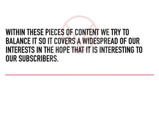 WITHIN THESE PIECES OF CONTENT WE TRY TO
BALANCE IT SO IT COVERS A WIDESPREAD OF OUR
INTERESTS IN THE HOPE THAT IT IS INTERESTING TO
OUR SUBSCRIBERS.
 