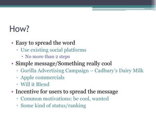 How?Easy to spread the wordUse existing social platformsNo more than 2 stepsSimple message/Something really coolGorilla Advertising Campaign – Cadbury’s Dairy MilkApple commercials Will it Blend Incentive for users to spread the messageCommon motivations: be cool, wantedSome kind of status/ranking