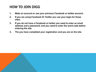 How to join DiggMake an account or use your previous Facebook or twitter account.If you are using Facebook Or Twitter you use your login for those sites.If you do not have a Facebook or twitter you need to enter an email address and a password, and you need to enter the word code before entering the site.The you have completed your registration and you are on the site.