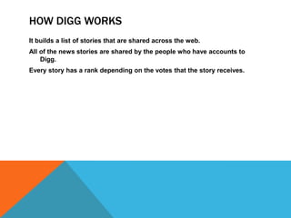 How Digg worksIt builds a list of stories that are shared across the web.All of the news stories are shared by the people who have accounts to Digg.Every story has a rank depending on the votes that the story receives.