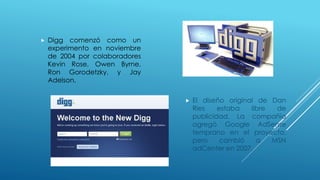 Digg comenzó como un
experimento en noviembre
de 2004 por colaboradores
Kevin Rose, Owen Byrne,
Ron Gorodetzky, y Jay
Adelson.
 El diseño original de Dan
Ries estaba libre de
publicidad. La compañía
agregó Google AdSense
temprano en el proyecto,
pero cambió a MSN
adCenter en 2007.
 