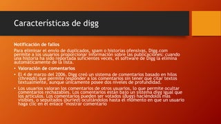 Características de digg
Notificación de fallos
Para eliminar el envío de duplicados, spam o historias ofensivas, Digg.com
permite a los usuarios proporcionar información sobre las publicaciones: cuando
una historia ha sido reportada suficientes veces, el software de Digg la elimina
automáticamente de la lista.
• Valoración de comentarios
• El 4 de marzo del 2006, Digg creó un sistema de comentarios basado en hilos
(threads) que permite responder a los comentarios sin tener que citar textos
textualmente, aunque únicamente posee dos niveles de profundidad.
• Los usuarios valoran los comentarios de otros usuarios, lo que permite ocultar
comentarios rechazables. Los comentarios están bajo un sistema digg igual que
los artículos. Los comentarios pueden ser votados (dugg) haciéndolos más
visibles, o sepultados (buried) ocultándolos hasta el momento en que un usuario
haga clic en el enlace "mostrar comentario
 
