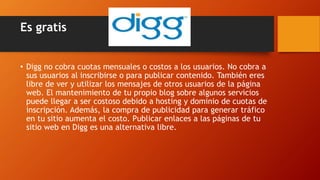 Es gratis
• Digg no cobra cuotas mensuales o costos a los usuarios. No cobra a
sus usuarios al inscribirse o para publicar contenido. También eres
libre de ver y utilizar los mensajes de otros usuarios de la página
web. El mantenimiento de tu propio blog sobre algunos servicios
puede llegar a ser costoso debido a hosting y dominio de cuotas de
inscripción. Además, la compra de publicidad para generar tráfico
en tu sitio aumenta el costo. Publicar enlaces a las páginas de tu
sitio web en Digg es una alternativa libre.
 