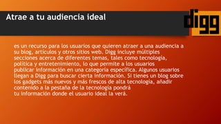 Atrae a tu audiencia ideal
es un recurso para los usuarios que quieren atraer a una audiencia a
su blog, artículos y otros sitios web. Digg incluye múltiples
secciones acerca de diferentes temas, tales como tecnología,
política y entretenimiento, lo que permite a los usuarios
publicar información en una categoría específica. Algunos usuarios
llegan a Digg para buscar cierta información. Si tienes un blog sobre
los gadgets más nuevos y más frescos de alta tecnología, añadir
contenido a la pestaña de la tecnología pondrá
tu información donde el usuario ideal la verá.
 