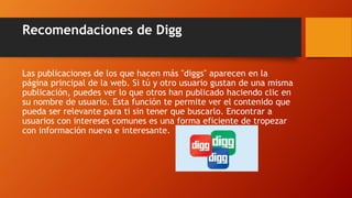 Recomendaciones de Digg
Las publicaciones de los que hacen más "diggs" aparecen en la
página principal de la web. Si tú y otro usuario gustan de una misma
publicación, puedes ver lo que otros han publicado haciendo clic en
su nombre de usuario. Esta función te permite ver el contenido que
pueda ser relevante para ti sin tener que buscarlo. Encontrar a
usuarios con intereses comunes es una forma eficiente de tropezar
con información nueva e interesante.
 