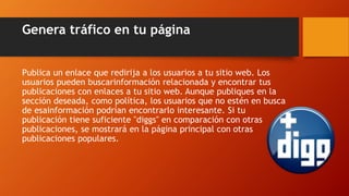 Genera tráfico en tu página
Publica un enlace que redirija a los usuarios a tu sitio web. Los
usuarios pueden buscarinformación relacionada y encontrar tus
publicaciones con enlaces a tu sitio web. Aunque publiques en la
sección deseada, como política, los usuarios que no estén en busca
de esainformación podrían encontrarlo interesante. Si tu
publicación tiene suficiente "diggs" en comparación con otras
publicaciones, se mostrará en la página principal con otras
publicaciones populares.
 