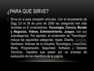 ¿PARA QUE SIRVE?
• Sirve en si para compartir artículos. Con el lanzamiento de
Digg 3.0 el 26 de junio de 2006 las categorías han sido
divididas en 6 contenedores: Tecnología, Ciencia, Mundo
y Negocios, Videos, Entretenimiento, Juegos, con sus
subcategorías. Por ejemplo, el contenedor de "Tecnología"
incluye las siguientes categorías: Apple, Diseño, Gadgets,
Hardware, Noticias de la Industria Tecnológica, Linux/Unix,
Mods, Programación, Seguridad, Software y Detalles
Técnicos.. Aquellos que pasan por un proceso de
evaluación de los miembros de la pagina.
 
