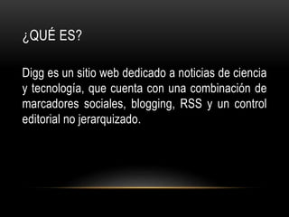 ¿QUÉ ES?
Digg es un sitio web dedicado a noticias de ciencia
y tecnología, que cuenta con una combinación de
marcadores sociales, blogging, RSS y un control
editorial no jerarquizado.
 