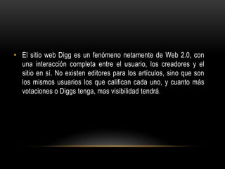 • El sitio web Digg es un fenómeno netamente de Web 2.0, con
una interacción completa entre el usuario, los creadores y el
sitio en sí. No existen editores para los artículos, sino que son
los mismos usuarios los que califican cada uno, y cuanto más
votaciones o Diggs tenga, mas visibilidad tendrá.
 