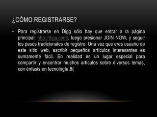¿CÓMO REGISTRARSE?
• Para registrarse en Digg sólo hay que entrar a la página
principal: http://digg.com/, luego presionar JOIN NOW, y seguir
los pasos tradicionales de registro. Una vez que eres usuario de
este sitio web, escribir pequeños artículos interesantes es
sumamente fácil. En realidad es un lugar especial para
compartir y encontrar muchos artículos sobre diversos temas,
con énfasis en tecnología.8i|
 