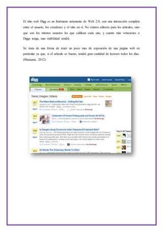 El sitio web Digg es un fenómeno netamente de Web 2.0, con una interacción completa
entre el usuario, los creadores y el sitio en sí. No existen editores para los artículos, sino
que son los mismos usuarios los que califican cada uno, y cuanto más votaciones o
Diggs tenga, mas visibilidad tendrá.
Se trata de una forma de tener un poco mas de exposición de una página web en
particular ya que, si el artículo es bueno, tendrá gran cantidad de lectores todos los días.
(Manzano, 2012)
 