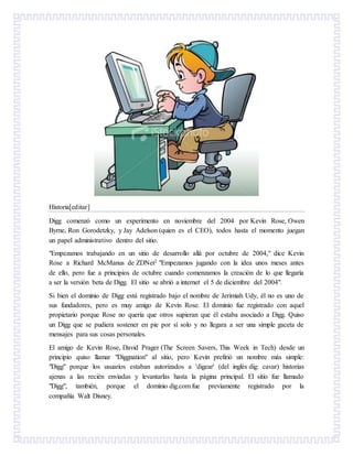 Historia[editar]
Digg comenzó como un experimento en noviembre del 2004 por Kevin Rose, Owen
Byrne, Ron Gorodetzky, y Jay Adelson (quien es el CEO), todos hasta el momento juegan
un papel administrativo dentro del sitio.
"Empezamos trabajando en un sitio de desarrollo allá por octubre de 2004," dice Kevin
Rose a Richard McManus de ZDNet2 "Empezamos jugando con la idea unos meses antes
de ello, pero fue a principios de octubre cuando comenzamos la creación de lo que llegaría
a ser la versión beta de Digg. El sitio se abrió a internet el 5 de diciembre del 2004".
Si bien el dominio de Digg está registrado bajo el nombre de Jerimiah Udy, él no es uno de
sus fundadores, pero es muy amigo de Kevin Rose. El dominio fue registrado con aquel
propietario porque Rose no quería que otros supieran que él estaba asociado a Digg. Quiso
un Digg que se pudiera sostener en pie por sí solo y no llegara a ser una simple gaceta de
mensajes para sus cosas personales.
El amigo de Kevin Rose, David Prager (The Screen Savers, This Week in Tech) desde un
principio quiso llamar "Diggnation" al sitio, pero Kevin prefirió un nombre más simple:
"Digg" porque los usuarios estaban autorizados a 'digear' (del inglés dig: cavar) historias
ajenas a las recién enviadas y levantarlas hasta la página principal. El sitio fue llamado
"Digg", también, porque el dominio dig.com fue previamente registrado por la
compañía Walt Disney.
 