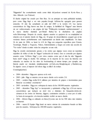 "Diggnation" fue eventualmente usada como título del podcast semanal de Kevin Rose y
Alex Albrecht. (ver Podcast)
El diseño original fue creado por Dan Rice. En un principio no tenía publicidad incluida,
pero como Digg llegó a ser más popular, Google AdSense fue agregado para generar
aranceles. El sitio fue actualizado en julio del 2005 a la versión 2.0. Las nuevas
características de Digg fueron una lista de amigos, la habilidad de "Diggear" unas historia
sin ser redireccionado a una página del tipo "Publicación terminada satisfactoriamente", y
la nueva interfaz diseñada por Daniel Burka,3 de la diseñadora de páginas
webs Silverorange. Después de creada, algunos usuarios se quejaron de su complejidad en
relación con el anterior diseño de Digg, etc. El grupo de desarrolladores aseguró que en las
versiones futuras probablemente será implementado un diseño más simplificado. Un lunes
26 de junio de 2006, se lanzó la v3.0 de Digg con categorías específicas para Ciencia,
Tecnología, Mundo y Negocios, Videos, Entretenimiento y Juegos así como una sección de
"Ver todas" donde se unían todas las categorías en una sola.
Digg ha crecido enormemente gracias a los envíos que algunas veces crean un repentino
enjambre de tráfico al sitio de "diggeo" (redacción de temas). Esto es conocido por algunos
usuarios como "el Efecto Digg" y por otros cuantos como que el sitio ha sido "diggeado
hasta morir" (dugg to death). Sin embargo, en la mayoría de los casos las historias son
enlazadas en muchos de los sitios de bookmarking al mismo tiempo, por ejemplo, una
historia puede ser vinculada simultáneamente en Fark.com, Boingboing.net y Slashdot.org.
En algunos casos, el impacto del efecto digg es difícil de evaluar.
Cronología[editar]
 2004 - diciembre: Digg.com aparece en la web.
 2005 - julio: Digg se muestra con un nuevo diseño en la versión 2.0.
 2005 - octubre: Digg recibe $2.8 millones por iniciativa de grupos e inversionistas para
financiar su continuo crecimiento.4
 2005 - noviembre: Digg.com sobrepasa la marca de los 100.000 usuarios registrados.
 2005 - diciembre: "Digg Spy" es incorporado y optimizado a Digg Spy v2.0 con nuevas
características que incluyen un nivel vivo y dinámico de búsquedas detrás-de-
cámaras en los envíos de historias, diggeos, comentarios enviados y cosas por el estilo.
La barra de navegación a la derecha también recibió un nuevo diseño.
 2006 - febrero: Digg es enlistado en Alexa [1] como uno de los 500 sitios más visitados
en Internet.
 2006 - marzo: El Equipo Digg lanzó un nuevo sistema de comentarios basado en hilos
para los usuarios. Sobrepasa los 200.000 usuarios registrados.
 