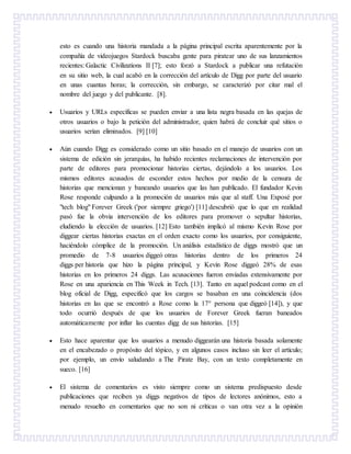 esto es cuando una historia mandada a la página principal escrita aparentemente por la
compañía de videojuegos Stardock buscaba gente para piratear uno de sus lanzamientos
recientes: Galactic Civilizations II [7]; esto forzó a Stardock a publicar una refutación
en su sitio web, la cual acabó en la corrección del artículo de Digg por parte del usuario
en unas cuantas horas; la corrección, sin embargo, se caracterizó por citar mal el
nombre del juego y del publicante. [8].
 Usuarios y URLs específicas se pueden enviar a una lista negra basada en las quejas de
otros usuarios o bajo la petición del administrador, quien habrá de concluir qué sitios o
usuarios serían eliminados. [9] [10]
 Aún cuando Digg es considerado como un sitio basado en el manejo de usuarios con un
sistema de edición sin jerarquías, ha habido recientes reclamaciones de intervención por
parte de editores para promocionar historias ciertas, dejándolo a los usuarios. Los
mismos editores acusados de esconder estos hechos por medio de la censura de
historias que mencionan y baneando usuarios que las han publicado. El fundador Kevin
Rose responde culpando a la promoción de usuarios más que al staff. Una Exposé por
"tech blog" Forever Greek ('por siempre griego') [11] descubrió que lo que en realidad
pasó fue la obvia intervención de los editores para promover o sepultar historias,
eludiendo la elección de usuarios. [12] Esto también implicó al mismo Kevin Rose por
diggear ciertas historias exactas en el orden exacto como los usuarios, por consiguiente,
haciéndolo cómplice de la promoción. Un análisis estadístico de diggs mostró que un
promedio de 7-8 usuarios diggeó otras historias dentro de los primeros 24
diggs per historia que hizo la página principal, y Kevin Rose diggeó 28% de esas
historias en los primeros 24 diggs. Las acusaciones fueron enviadas extensivamente por
Rose en una apariencia en This Week in Tech. [13]. Tanto en aquel podcast como en el
blog oficial de Digg, especificó que los cargos se basaban en una coincidencia (dos
historias en las que se encontró a Rose como la 17° persona que diggeó [14]), y que
todo ocurrió después de que los usuarios de Forever Greek fueran baneados
automáticamente por inflar las cuentas digg de sus historias. [15]
 Esto hace aparentar que los usuarios a menudo diggearán una historia basada solamente
en el encabezado o propósito del tópico, y en algunos casos incluso sin leer el artículo;
por ejemplo, un envío saludando a The Pirate Bay, con un texto completamente en
sueco. [16]
 El sistema de comentarios es visto siempre como un sistema predispuesto desde
publicaciones que reciben ya diggs negativos de tipos de lectores anónimos, esto a
menudo resuelto en comentarios que no son ni críticas o van otra vez a la opinión
 