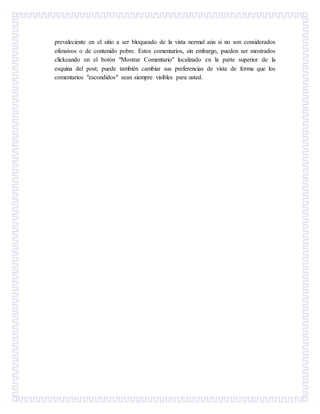 prevaleciente en el sitio a ser bloqueado de la vista normal aún si no son considerados
ofensivos o de contenido pobre. Estos comentarios, sin embargo, pueden ser mostrados
clickeando en el botón "Mostrar Comentario" localizado en la parte superior de la
esquina del post; puede también cambiar sus preferencias de vista de forma que los
comentarios "escondidos" sean siempre visibles para usted.
 