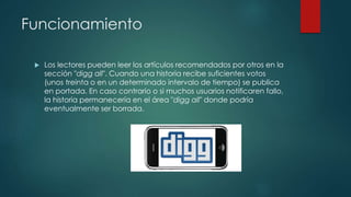 Funcionamiento
 Los lectores pueden leer los artículos recomendados por otros en la
sección "digg all". Cuando una historia recibe suficientes votos
(unos treinta o en un determinado intervalo de tiempo) se publica
en portada. En caso contrario o si muchos usuarios notificaren fallo,
la historia permanecería en el área "digg all" donde podría
eventualmente ser borrada.
 