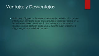 Ventajas y Desventajas
 El sitio web Digg es un fenómeno netamente de Web 2.0, con una
interacción completa entre el usuario, los creadores y el sitio en sí.
No existen editores para los artículos, sino que son los mismos
usuarios los que califican cada uno, y cuanto más votaciones o
Diggs tenga, mas visibilidad tendrá
 