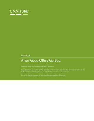 WORKBOOK


When Good Offers Go Bad
Presented jointly by Omniture and Click Z featuring:

Bryan Eisenberg; Co-author of Wall Street Journal, Amazon, and New York Times best-selling books
“Call To Action,” “Waiting For your Cat to Bark,” and “Always Be Casting.”

Sherry Lin; Senior Manager of Web and Business Analytics, Digg.com
 