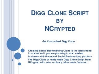 DIGG CLONE SCRIPT
BY

NCRYPTED
Get Customized Digg Clone

Creating Social Bookmarking Clone is the latest trend
in market so if you are planning to start easiest
business with the use of Social Bookmarking platform
like Digg Clone or readymade Digg Clone Script from
NCrypted with extra ordinary tailor made features.

 