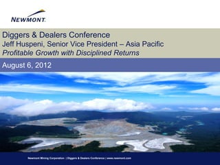 Diggers & Dealers Conference
Jeff Huspeni, Senior Vice President – Asia Pacific
Profitable Growth with Disciplined Returns
August 6, 2012




       Newmont Mining Corporation | Diggers & Dealers Conference | www.newmont.com
 